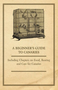 Title: A Beginner's Guide to Canaries - Including Chapters on Food, Rearing and Care for Canaries, Author: Anon