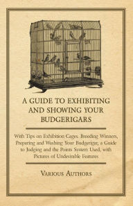 Title: A Guide to Exhibiting and Showing your Budgerigars;With Tips on Exhibition Cages. Breeding Winners, Preparing and Washing your Budgerigar, a Guide to Judging and the Points System Used, with Pictures of Undesirable Features, Author: Various