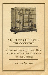 Title: A Brief Description of the Cockatiel - A Guide on Breeding, Habitat, Habits and How to Train, Tame and Care for Your Cockatiel, Author: Various