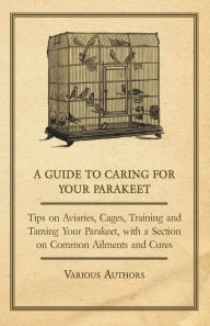 Title: A Guide to Caring for Your Parakeet - Tips on Aviaries, Cages, Training and Taming Your Parakeet with a Section on Common Ailments and Cures, Author: Various