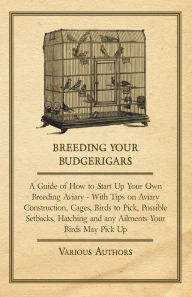 Title: Breeding Your Budgerigars - A Guide of How to Start Up Your Own Breeding Aviary;With Tips on Aviary Construction, Cages, Birds to Pick, Possible Setbacks, Hatching and any Ailments Your Birds May Pick Up, Author: Various