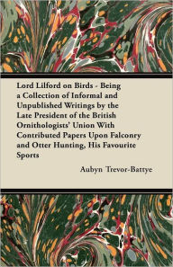 Title: Lord Lilford on Birds - Being a Collection of Informal and Unpublished Writings by the Late President of the British Ornithologists' Union With Contributed Papers Upon Falconry and Otter Hunting, His Favourite Sports, Author: Aubyn Trevor-Battye