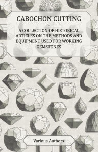 Title: Cabochon Cutting - A Collection of Historical Articles on the Methods and Equipment Used for Working Gemstones, Author: Various
