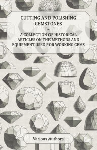 Title: Cutting and Polishing Gemstones - A Collection of Historical Articles on the Methods and Equipment Used for Working Gems, Author: Various