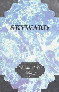 Title: Skyward - Man's Mastery of the Air as Shown by the Brilliant Flights of America's Leading Air Explorer, His Life, His Thrilling Adventures, His North, Author: Richard E Byrd
