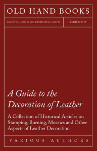 Title: A Guide to the Decoration of Leather - A Collection of Historical Articles on Stamping, Burning, Mosaics and Other Aspects of Leather Decoration, Author: Various