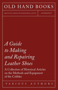 Title: A Guide to Making and Repairing Leather Shoes - A Collection of Historical Articles on the Methods and Equipment of the Cobbler, Author: Various