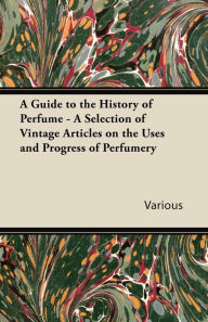 Title: A Guide to the History of Perfume - A Selection of Vintage Articles on the Uses and Progress of Perfumery, Author: Various