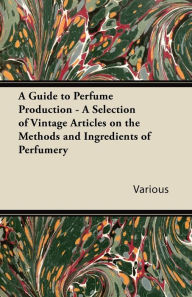Title: A Guide to Perfume Production - A Selection of Vintage Articles on the Methods and Ingredients of Perfumery, Author: Various