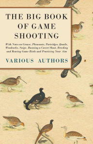 Title: The Big Book of Game Shooting - With Notes on Grouse, Pheasants, Partridges, Quails, Woodcocks, Snipe, Running a Covert Shoot, Breeding and Rearing Game Birds and Practicing Your Aim, Author: Various