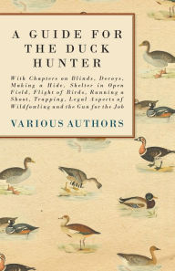 Title: A Guide for the Duck Hunter - With Chapters on Blinds, Decoys, Making a Hide, Shelter in Open Field, Flight of Birds, Running a Shoot, Trapping, Legal Aspects of Wildfowling and the Gun for the Job, Author: Various