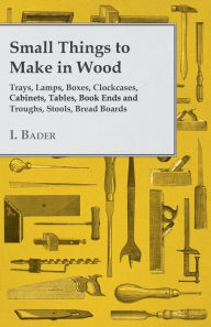 Title: Small Things to Make in Wood - Trays, Lamps, Boxes, Clockcases, Cabinets, Tables, Book Ends and Troughs, Stools, Bread Boards Etc, Author: I Bader