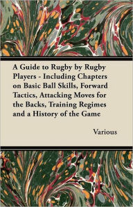 Title: A Guide to Rugby by Rugby Players - Including Chapters on Basic Ball Skills, Forward Tactics, Attacking Moves for the Backs, Training Regimes and a History of the Game, Author: Various
