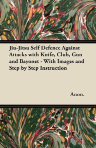 Title: Jiu-Jitsu Self Defence Against Attacks with Knife, Club, Gun and Bayonet - With Images and Step by Step Instruction, Author: Anon
