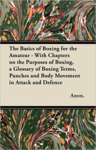 Title: The Basics of Boxing for the Amateur - With Chapters on the Purposes of Boxing, a Glossary of Boxing Terms, Punches and Body Movement in Attack and de, Author: Anon