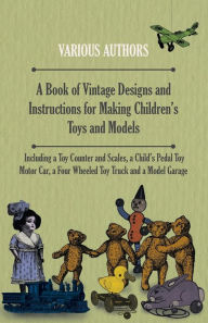 Title: A Book of Vintage Designs and Instructions for Making Children's Toys and Models - Including a Toy Counter and Scales, a Child's Pedal Toy Motor Car, a Four Wheeled Toy Truck and a Model Garage, Author: Various Authors