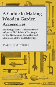 Title: A Guide to Making Wooden Garden Accessories - Including a Novel Garden Barrow, a Garden Bird Table, a Tea Wagon for the Garden and Collecting and Mounting Moths and Butterflies, Author: Various Authors