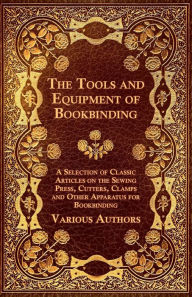 Title: The Tools and Equipment of Bookbinding - A Selection of Classic Articles on the Sewing Press, Cutters, Clamps and Other Apparatus for Bookbinding, Author: Various Authors