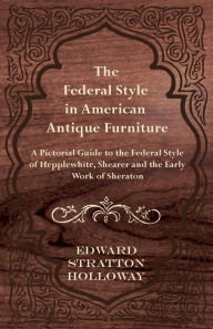Title: The Federal Style in American Antique Furniture - A Pictorial Guide to the Federal Style of Hepplewhite, Shearer and the Early Work of Sheraton, Author: Edward Stratton Holloway