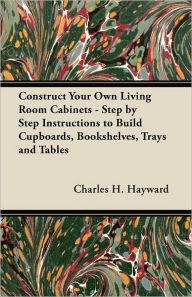 Title: Construct Your Own Living Room Cabinets - Step by Step Instructions to Build Cupboards, Bookshelves, Trays and Tables, Author: Charles H Hayward