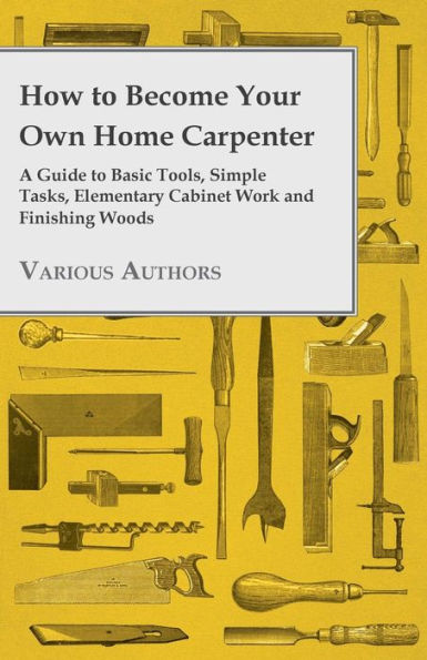 How to Become Your Own Home Carpenter - A Guide to Basic Tools, Simple Tasks, Elementary Cabinet Work and Finishing Woods