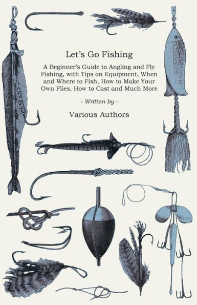 Let's Go Fishing - A Beginner's Guide to Angling and Fly Fishing, with Tips on Equipment, When and Where to Fish, How to Make Your Own Flies, How to Cast and Much More