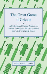 Title: The Great Game of Cricket - A Collection of Classic Articles on Cricket Techniques, the History of the Sport, and Cricketing Stories, Author: Various