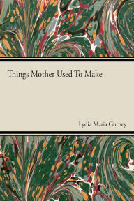 Title: Things Mother Used to Make - A Collection of Old Time Recipes, Some Nearly One Hundred Years Old and Never Published Before, Author: Lydia Maria Gurney