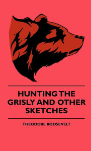 Title: Hunting The Grisly And Other Sketches - An Account Of The Big Game Of The United States And Its Chas With Horse, Hound, And Rifle - Part II, Author: Theodore Roosevelt