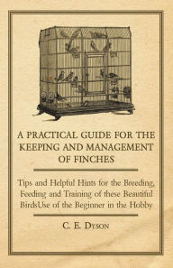 Title: A Practical Guide for the Keeping and Management of Finches - Tips and Helpful Hints for the Breeding, Feeding and Training of These Beautiful Birds, Author: C. E. Dyson