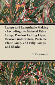 Title: Lamps and Lampshade Making - Including the Pedestal Table Lamp, Pendant Ceiling Light, Bracket Wall Fixture, Portable Floor Lamp, and Fifty Lamps and Shades, Author: S. Palestrant
