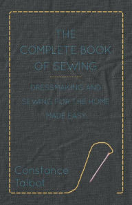 Title: The Complete Book of Sewing - Dressmaking and Sewing for the Home Made Easy, Author: Constance Talbot