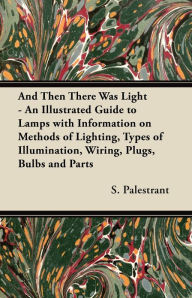 Title: And Then There Was Light - An Illustrated Guide to Lamps with Information on Methods of Lighting, Types of Illumination, Wiring, Plugs, Bulbs and Parts, Author: S. Palestrant