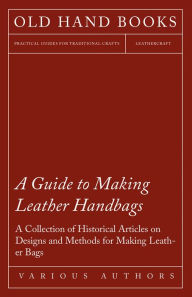 Title: A Guide to Making Leather Handbags - A Collection of Historical Articles on Designs and Methods for Making Leather Bags, Author: Various