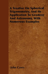 Title: A Treatise on Spherical Trigonometry, and Its Application to Geodesy and Astronomy, with Numerous Examples, Author: John Casey