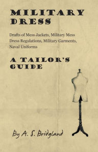 Title: Military Dress: Drafts of Mess Jackets, Military Mess Dress Regulations, Military Garments, Naval Uniforms - A Tailor's Guide, Author: A. S. Bridgland