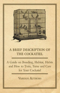 Title: A Brief Description of the Cockatiel - A Guide on Breeding, Habitat, Habits and How to Train, Tame and Care for Your Cockatiel, Author: Various Authors