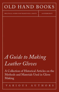 Title: A Guide to Making Leather Gloves - A Collection of Historical Articles on the Methods and Materials Used in Glove Making, Author: Various