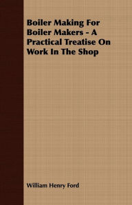 Title: Boiler Making for Boiler Makers - A Practical Treatise on Work in the Shop, Author: William Henry Ford
