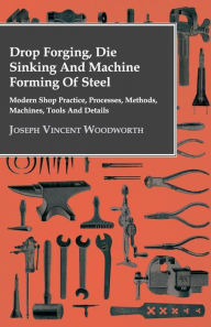 Title: Drop Forging, Die Sinking and Machine Forming of Steel - Modern Shop Practice, Processes, Methods, Machines, Tools and Details, Author: Joseph Vincent Woodworth