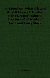 Title: In-Breeding: What it is and What it Does - A Treatise of the Greatest Value to Breeders of all Kinds of Farm and Fancy Stock, Author: C. A. House