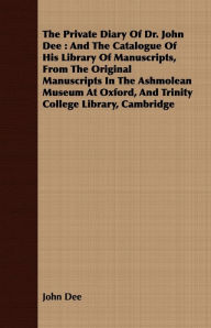 Title: The Private Diary Of Dr. John Dee : And The Catalogue Of His Library Of Manuscripts, From The Original Manuscripts In The Ashmolean Museum At Oxford, And Trinity College Library, Cambridge, Author: John Dee