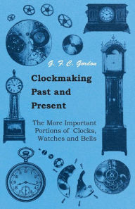 Title: Clockmaking - Past And Present: With Which Is Incorporated The More Important Portions Of 'Clocks, Watches And Bells,' By The Late Lord Grimthorpe Relating To Turret Clocks And Gravity Escapements, Author: G. F. C. Gordon