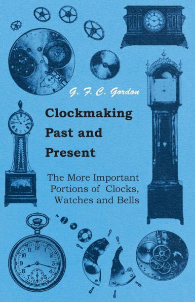 Clockmaking - Past And Present: With Which Is Incorporated The More Important Portions Of 'Clocks, Watches And Bells,' By The Late Lord Grimthorpe Relating To Turret Clocks And Gravity Escapements