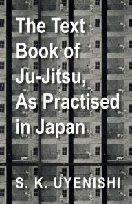 Title: The Text-Book of Ju-Jitsu, as Practised in Japan - Being a Simple Treatise on the Japanese Method of Self Defence, Author: S. K. Uyenishi