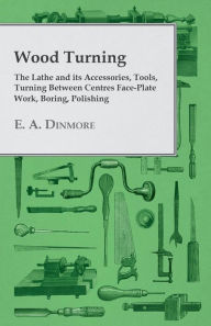Title: Wood Turning - The Lathe and Its Accessories, Tools, Turning Between Centres Face-Plate Work, Boring, Polishing, Author: E. A. Dinmore