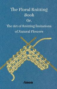 Title: The Floral Knitting Book - Or, The Art of Knitting Imitations of Natural Flowers, Author: Anon