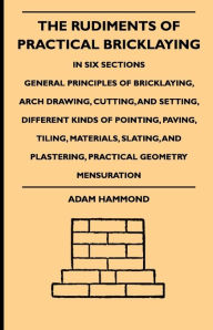 Title: The Rudiments Of Practical Bricklaying - In Six Sections: General Principles Of Bricklaying, Arch Drawing, Cutting, And Setting, Different Kinds Of Pointing, Paving, Tiling, Materials, Slating, And Plastering, Practical Geometry Mensuration, Author: Adam Hammond