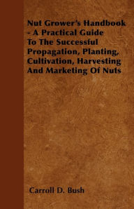 Title: Nut Grower's Handbook - A Practical Guide To The Successful Propagation, Planting, Cultivation, Harvesting And Marketing Of Nuts, Author: Carroll D. Bush