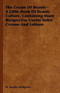 Title: The Cream of Beauty - A Little Book of Beauty Culture, Containing Many Recipes for Useful Toilet Creams and Lotions, Author: H. Stanley Redgrove